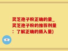 灵芝孢子粉正确的量_灵芝孢子粉的推荐剂量：了解正确的摄入量)