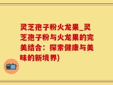 灵芝孢子粉火龙果_灵芝孢子粉与火龙果的完美结合：探索健康与美味的新境界)