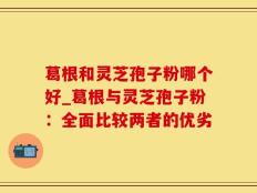 葛根和灵芝孢子粉哪个好_葛根与灵芝孢子粉：全面比较两者的优劣