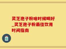 灵芝孢子粉啥时候喝好_灵芝孢子粉最佳饮用时间指南