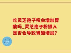吃灵芝孢子粉会增加胃酸吗_灵芝孢子粉摄入是否会导致胃酸增加？
