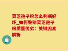 灵芝孢子粉怎么判断好坏_如何鉴别灵芝孢子粉质量优劣：关键因素解析