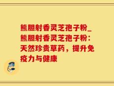 熊胆射香灵芝孢子粉_熊胆射香灵芝孢子粉：天然珍贵草药，提升免疫力与健康
