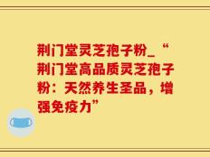 荆门堂灵芝孢子粉_“荆门堂高品质灵芝孢子粉：天然养生圣品，增强免疫力”