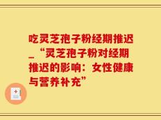 吃灵芝孢子粉经期推迟_“灵芝孢子粉对经期推迟的影响：女性健康与营养补充”