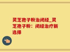 灵芝孢子粉治闭经_灵芝孢子粉：闭经治疗新选择