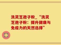 洗灵芝孢子粉_“洗灵芝孢子粉：提升健康与免疫力的天然选择”