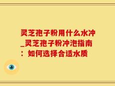灵芝孢子粉用什么水冲_灵芝孢子粉冲泡指南：如何选择合适水质
