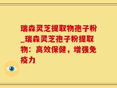 瑞森灵芝提取物孢子粉_瑞森灵芝孢子粉提取物：高效保健，增强免疫力