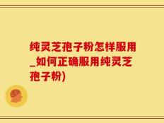 纯灵芝孢子粉怎样服用_如何正确服用纯灵芝孢子粉)
