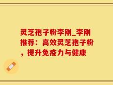 灵芝孢子粉李刚_李刚推荐：高效灵芝孢子粉，提升免疫力与健康