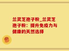 兰灵芝孢子粉_兰灵芝孢子粉：提升免疫力与健康的天然选择
