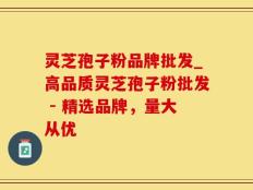 灵芝孢子粉品牌批发_高品质灵芝孢子粉批发 - 精选品牌，量大从优