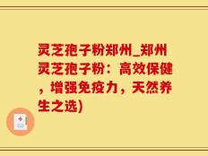 灵芝孢子粉郑州_郑州灵芝孢子粉：高效保健，增强免疫力，天然养生之选)