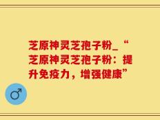 芝原神灵芝孢子粉_“芝原神灵芝孢子粉：提升免疫力，增强健康”