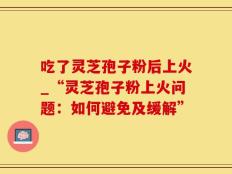 吃了灵芝孢子粉后上火_“灵芝孢子粉上火问题：如何避免及缓解”