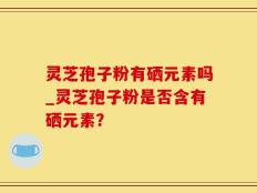 灵芝孢子粉有硒元素吗_灵芝孢子粉是否含有硒元素？