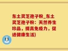 东土灵芝孢子粉_东土灵芝孢子粉：天然养生珍品，提高免疫力，促进健康生活)