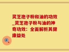 灵芝孢子粉和油的功效_灵芝孢子粉与油的神奇功效：全面解析其健康益处