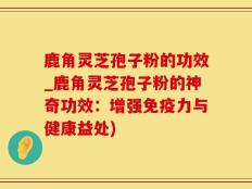 鹿角灵芝孢子粉的功效_鹿角灵芝孢子粉的神奇功效：增强免疫力与健康益处)