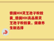 德国HH灵芝孢子粉胶囊_德国HH高品质灵芝孢子粉胶囊，健康养生新选择