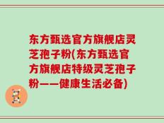 东方甄选官方旗舰店灵芝孢子粉(东方甄选官方旗舰店特级灵芝孢子粉——健康生活必备)