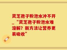灵芝孢子粉泡水冲不开_“灵芝孢子粉泡水难溶解？新方法让营养更易吸收”