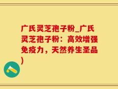 广氏灵芝孢子粉_广氏灵芝孢子粉：高效增强免疫力，天然养生圣品)