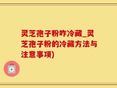 灵芝孢子粉咋冷藏_灵芝孢子粉的冷藏方法与注意事项)