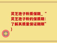 灵芝孢子粉质保期_“灵芝孢子粉的保质期：了解其质量保证期限”)