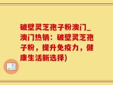 破壁灵芝孢子粉澳门_澳门热销：破壁灵芝孢子粉，提升免疫力，健康生活新选择)