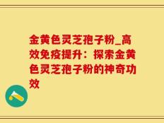 金黄色灵芝孢子粉_高效免疫提升：探索金黄色灵芝孢子粉的神奇功效