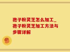 孢子粉灵芝怎么加工_孢子粉灵芝加工方法与步骤详解