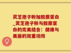 灵芝孢子粉加胶原蛋白_灵芝孢子粉与胶原蛋白的完美结合：健康与美丽的双重功效