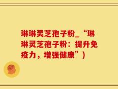 琳琳灵芝孢子粉_“琳琳灵芝孢子粉：提升免疫力，增强健康”)