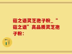 菇之语灵芝孢子粉_“菇之语”高品质灵芝孢子粉：