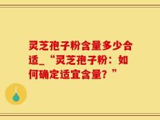 灵芝孢子粉含量多少合适_“灵芝孢子粉：如何确定适宜含量？”
