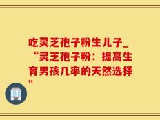 吃灵芝孢子粉生儿子_“灵芝孢子粉：提高生育男孩几率的天然选择”
