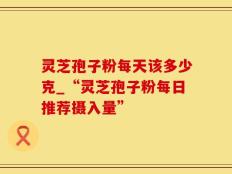 灵芝孢子粉每天该多少克_“灵芝孢子粉每日推荐摄入量”
