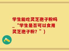 学生能吃灵芝孢子粉吗_“学生是否可以食用灵芝孢子粉？”)