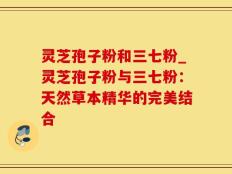 灵芝孢子粉和三七粉_灵芝孢子粉与三七粉：天然草本精华的完美结合