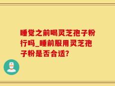 睡觉之前喝灵芝孢子粉行吗_睡前服用灵芝孢子粉是否合适？
