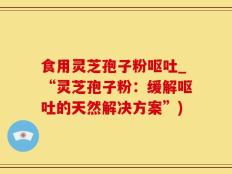 食用灵芝孢子粉呕吐_“灵芝孢子粉：缓解呕吐的天然解决方案”)
