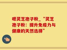 嗯灵芝孢子粉_“灵芝孢子粉：提升免疫力与健康的天然选择”