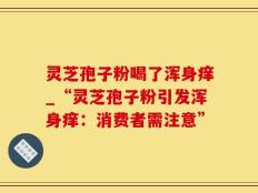 灵芝孢子粉喝了浑身痒_“灵芝孢子粉引发浑身痒：消费者需注意”