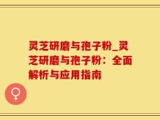 灵芝研磨与孢子粉_灵芝研磨与孢子粉：全面解析与应用指南