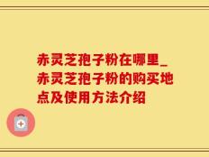 赤灵芝孢子粉在哪里_赤灵芝孢子粉的购买地点及使用方法介绍