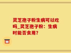 灵芝孢子粉生病可以吃吗_灵芝孢子粉：生病时能否食用？