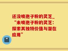 还没喷孢子粉的灵芝_“未喷孢子粉的灵芝：探索其独特价值与潜在应用”