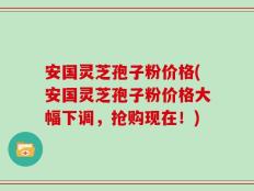 安国灵芝孢子粉价格(安国灵芝孢子粉价格大幅下调，抢购现在！)